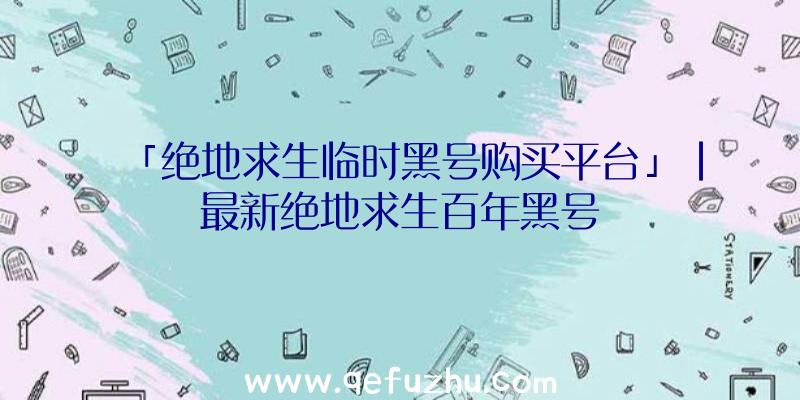 「绝地求生临时黑号购买平台」|最新绝地求生百年黑号